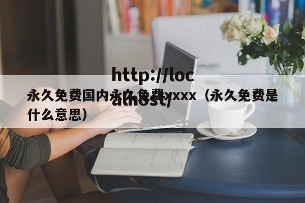永久免费国内永久免费xxxx(永久免费是什么意思)